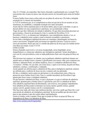 Atos 21.13:Então, ele respondeu: Que fazeis chorando e quebrantando-me o coração? Pois
estou pronto não só para ser preso, mas até para morrer em Jerusalém pelo nome do Senhor
Jesus.
O nosso Senhor Jesus nunca voltou atrás no seu plano de salvar-nos. Ele tinha a intrépida
resolução de ir e morrer em Jerusalém:
Lc 9.51:E aconteceu que, ao se completarem os dias em que devia ele ser assunto ao céu,
manifestou, no semblante, a intrépida resolução de ir para Jerusalém.
Assim não há vitória espiritual para os de ânimo dobre, para os que se dividem, os que se
deixam dobrar em seus compromissos espirituais, em sua dedicação a Deus.
Tiago diz que não é diferente em relação à sabedoria. Os que dela necessitam precisam ser
perseverantes, e buscá-la até alcançá-la. Este é o sentido de Provérbios 2.3-4:
Provérbios 2.3-4: e, se clamares por inteligência, e por entendimento alçares a voz, se
buscares a sabedoria como a prata e como a tesouros escondidos a procurares.
Se nos falta a inteligência espiritual devemos ser constantes, determinados em buscá-la
como a um tesouro. Ninguém acha um tesouro na superfície da terra. É preciso cavar e
cavar até encontrar. Penso que este é o sentido das palavras de Jesus que nos manda insistir
com Deus em oração: Lucas 11.9-10.
CONCLUSÃO
Somos chamados neste texto a ver nossa incapacidade, nossa fragilidade, nossa
insignificância e a clamar por sabedoria, por inteligência espiritual. Somos desafiados a
orar com fé, com persistência, como se nada pudéssemos fazer sem esta graça de Deus em
nós.
Não devemos nos esquecer, no entanto, que ao pedirmos sabedoria espiritual estamos nos
unindo mais ao Senhor Jesus e estamos o glorificando com nossas vidas, pois conforme nos
informa o Apóstolo Paulo, em última instância, Jesus é a verdadeira sabedoria de Deus:
1 Corintios 1.30:Mas vós sois dele, em Cristo Jesus, o qual se nos tornou, da parte de Deus,
sabedoria, e justiça, e santificação, e redenção,
Assim quando nos abrimos para a sabedoria de Deu, para a inteligência espiritual, estamos
nos abrindo para o senhorio de Jesus em nós e estamos nele nos gloriando.
De fato o verdadeiro motivo para nos gloriarmos é o de conhecermos mais a Deus na
pessoa do nosso Senhor Jesus Cristo. Este é o sentido messiânico de Provérbios 8 que
aponta para Jesus como a verdadeira sabedoria .
Os que buscam a sabedoria de Deus, os que a alcançam e os que se utilizam da sabedoria
espiritual, apontam para o Senhor Jesus e o glorificam, pois Ele é a sabedoria de Deus.
Esta sabedoria espiritual Deus dá liberalmente, sem reservas, sem qualquer impedimento.
Esta sabedoria de Deus pode se derramar em nossas mentes quando oramos, quando
oramos com fé, quando oramos com fé e constantemente.
Não faça mais nada, não tome mais nenhuma decisão, sem orar e pedir que Deus dê a você
uma porção de sabedoria, de inteligência espiritual. Se há um pedido que devemos fazer
para os que amamos é que eles sejam sábios espiritualmente.
Assim os irmãos verão o quanto é bom agir no poder de Deus, na graça de Deus, na
dependência de Deus e na sabedoria de Deus.
http://www.sermao.com.br/tag/perdao/

 