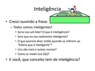 Inteligência 
• Cresci ouvindo a frase: 
– Todos somos inteligentes! 
• Seria isso um fato? O que é inteligência? 
• Será que eu sou realmente inteligente? 
• O que querem dizer então quando se referem ao 
“fulano que é inteligente”? 
• Uns são mais e outros menos? 
• Como se mede isso (QI)? 
• E você, que conceito tem de inteligência? 
 