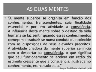 AS DUAS MENTES 
• “A mente superior se organiza em função dos 
conhecimentos transcendentes, cuja finalidade 
essencial é por em atividade a consciência. 
A influência desta mente sobre o destino da vida 
humana se faz sentir quando esses conhecimentos 
começam a traduzir-se numa conduta que coincide 
com as disposições de seus elevados preceitos. 
A atividade criadora da mente superior se inicia 
com o despertar da consciência, o que significa 
que seu funcionamento se acelera em razão do 
estímulo crescente que a consciência, ilustrada no 
conhecimento, exerce sobre ela.” 
(Logosofia Ciência e Método, 45) 
 