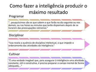 Como fazer a inteligência produzir o 
máximo resultado 
Programar 
“...pouquíssimos são os que sabem o que farão no dia seguinte ou nos 
demais, ou nas horas ou minutos que terão disponíveis depois de se 
livrarem das preocupações rotineiras.” 
Disciplinar 
“Isso revela a ausência de disciplina intelectual, o que impede o 
ordenamento das atividades da inteligência.” 
Cultivar 
“É uma verdade inegável que, para assegurar à inteligência uma atividade 
constante, útil e construtiva, é preciso preparar o campo mental de forma 
adequada,...” 
 