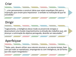 Criar 
“...,criar pensamentos e construir ideias que sejam arquétipos fiéis para a 
inspiração; que sirvam para impulsionar a vontade na realização do que foi 
concebido.” 
Dirigir 
“Logicamente, a inteligência desse modo se proverá de energias e 
desenvolverá uma função importantíssima na direção dos trabalhos que, até 
alcançar a culminação do objetivo perseguido, deverão ser executados.” 
Aperfeiçoar 
“Todos, pois, devem utilizar seus naturais recursos e, ao mesmo tempo, fazer 
com que estes se reproduzam, empregando-os com inteligência, de tal forma 
que eles sejam inesgotáveis.” 
 