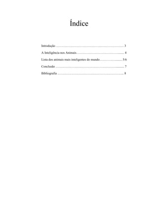 Índice
Introdução ………………………………………………………. 3
A Inteligência nos Animais…………………………………........ 4
Lista dos animais mais inteligentes do mundo……………........ 5/6
Conclusão ………………………………………………….......... 7
Bibliografia ……………………………………………………... 8
 