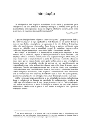 Introdução
"A inteligência é uma adaptação ao ambiente físico e social (...) Para dizer que a
inteligência é um caso particular de adaptação biológica é, portanto, supor que ela é
essencialmente uma organização e que sua função é estruturar o universo, assim como
as estruturas do organismo de seu ambiente imediato."
Piaget, 1963, pp 3-4
A palavra inteligência tem origem no latim “intelligentia”, que por sua vez, deriva,
do verbo “intelligere”, e cujo significado se pode traduzir por ler, captar, deduzir e
também ligar. Então, a inteligência é a capacidade de ler entre linhas e de interligar
ideias não explicitamente relacionadas. Desta forma, a palavra inteligência pode
também ser definida como a capacidade mental de raciocinar, planear, resolver
problemas, abstrair pensamentos, compreender ideias e linguagens e aprender.
Para Piaget1
, a inteligência é o mecanismo de adaptação do organismo a uma
situação nova e, como tal, implica a construção contínua de novas estruturas. Esta
adaptação refere-se ao mundo exterior, como toda adaptação biológica. Desta forma, os
seres desenvolvem-se intelectualmente a partir de exercícios e estímulos oferecidos
pelos meios que os cercam. Sendo assim, pode também dizer-se que, a inteligência
humana pode ser exercitada, através da procura de um aperfeiçoamento de
potencialidades, que evolui ao longo de toda uma vida. Além disso, de acordo com as
teorias deste filósofo, o comportamento dos seres vivos não é inato, nem resultado de
condicionamentos, mas construído numa interação entre o meio e o indivíduo. Portanto,
tanto a inteligência do indivíduo, como adaptação a situações novas, estão relacionadas
com a complexidade desta interação do indivíduo com o meio. Por outras palavras,
quanto mais complexa for esta interação, mais dotado de inteligência será o indivíduo.
Até há bem pouco tempo, considerava-se que a inteligência era uma particularidade
única e exclusiva do ser humano de reprodução de conhecimentos e resolução de
problemas, refletindo um ponto de vista claramente antropocêntrico. Porém, atualmente,
para muitos investigadores, a noção de inteligência passou a ser associada à ideia de
sobrevivência. Desta forma, a questão é: será mesmo a inteligência uma capacidade
meramente humana?
1
Jean William Fritz Piaget (9 de agosto de 1896 - 16 de setembro de 1980) foi um epistemólogo suíço,
considerado um dos mais importantes filósofos do século XX, que ficou conhecido por fundar a teoria do
conhecimento com base no estudo da génese psicológica do pensamento humano.
 