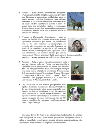 5. Elefante → Estes animais extremamente inteligentes
vivem em comunidades complexas, nas quais prevalece
uma hierarquia e demonstram solidariedade com os
outros animais. Utilizam ferramentas para diversas
finalidades e, são o único animal além do Homem a ter
um ritual fúnebre reconhecido: cobrem o corpo do
animal morto com terra, folhas e galhos e, permanecem
de vigia durante alguns dias, ausentando-se apenas para
se alimentar; sabe-se ainda, que, costumam visitar os
túmulos dos falecidos.
6. Primatas → Chimpanzés, Orangotangos e todos os
outros da família dos primatas apresentam grandes
capacidades intelectuais, para muitos, até, comparáveis
com as dos seres humanos. Os orangotangos, por
exemplo, são competentes de aprender linguagem de
sinais, de se reconhecer no espelho e, até mesmo de
mentir e roubar; Os chimpanzés são capazes de criar e
usar ferramentas e, são os únicos animais que, além do
Homem, riem. Aliás, o chimpanzé bebé, assim como o humano, aprende a
reconhecer e voz do tratador e responde com um olhar e sorriso.
7. Papagaio → Sabe-se que os papagaios conseguem imitar o
som de algumas palavras. Porém, era desconhecida a
capacidade que os papagaios têm de manter uma conversa.
Alex, um papagaio cinzento, ficou conhecido por conseguir
conversar; tinha a inteligência aproximada de uma criança
de 6 anos: podia contar até 6, reconhecer 7 cores, 5 formatos
e compreender a ideia de “maior”, “menor”, “igual” e
“diferente”. Este papagaio trabalha já à 20 anos para a
Universidade de Arizona, nos Estados Unidos.
8. Cão → Os cães são dos animais que aprendem mais
rápida e facilmente os comandos dos seus treinadores,
daí que, frequentemente, sejam usados para ajudar o ser
humano em diversas situações de perigo, isto porque o
cão é considerado o “melhor amigo do Homem”. São
capazes de reconhecer hierarquias e estruturas sociais;
alguns conseguem aprender a reconhecer mais de 200
palavras e também, são capazes de emoções complexas
como a culpa e a inveja.
Em suma, depois de observar as características fundamentais dos animais
mais inteligentes do mundo, constatamos que o termo inteligência animal se
refere às capacidades cognitivas dos animais, tais como as capacidades de criar
ferramentas, mapas mentais e fazer planos conscientemente.
 