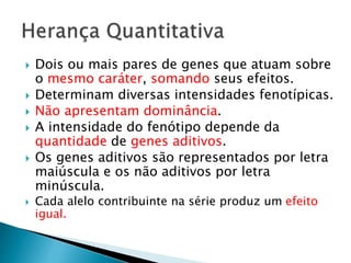  Dois ou mais pares de genes que atuam sobre
o mesmo caráter, somando seus efeitos.
 Determinam diversas intensidades fenotípicas.
 Não apresentam dominância.
 A intensidade do fenótipo depende da
quantidade de genes aditivos.
 Os genes aditivos são representados por letra
maiúscula e os não aditivos por letra
minúscula.
 Cada alelo contribuinte na série produz um efeito
igual.
 