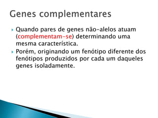  Quando pares de genes não-alelos atuam
(complementam-se) determinando uma
mesma característica.
 Porém, originando um fenótipo diferente dos
fenótipos produzidos por cada um daqueles
genes isoladamente.
 