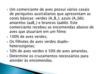  Um comerciante de aves possui vários casais
de periquitos australianos que apresentam as
cores básicas: verdes (A_B_); azuis (A_bb);
amarelos (aaB_) e brancos (aabb). Este
comerciante recebeu as encomendas abaixo de
aves que atuariam em um filme:
 100% de aves verdes;
 Os filhotes de aves verdes duplo-
heterozigotas;
 50% de aves verdes e 50% de aves amarelas.
 Determine os cruzamentos necessários para
atender às encomendas.
 