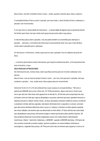 Deus é bom, mas Ele é também Santo e Justo...então, quando o homem peca, Deus o reprova.
A santidade de Deus O leva a punir o pecado, por outro lado, o Amor de Deus O leva a abençoar o
pecador com misericórdia.
E aí é que entra a necessidade do intercessor... a necessidade de alguém que se apresente diante
do Senhor para fazer com que venha mais graça do que juízo sobre o que pecou.
A mão de Deus pesa sobre o pecador, mas ela pode também ser estendida para abençoar o
pecador... portanto, o ministério do Intercessor é precisamente fazer isto: que a mão de Deus
venha sobre o pecador para o abençoar.
Se não houver o intercessor, então o que ocorre é que o pecador fica só e debaixo do juízo de
Deus.
...o terceiro ponto básico sobre Intercessão, que importa conhecermos bem, a fim de praticarmos
este ministério, é que:.
DEUS PROCURA INTERCESSORES
Os intercessores são, muitas vezes, tudo o que Deus precisa para ser movido a abençoar uma
pessoa.
Deus é Amor, mas ao mesmo tempo é Santo e Justo... por isso, tem que punir o pecado, tem que
condenar o pecado... mas, ainda assim, Deus espera para ter misericórdia.
Vamos ler Ez 22.23-31 a fim de conhecermos o que se passa no coração de Deus: “De novo a
palavra do SENHOR veio a mim. Disse ele: 24 “Filho do homem, diga a esta terra: Você é uma
terra que não tem tido chuva nem aguaceiros no dia da ira. 25 Há nela uma conspiração de seus
príncipes como um leão que ruge ao despedaçar sua presa; devoram pessoas, apanham tesouros e
objetos preciosos e fazem muitas viúvas. 26 Seus sacerdotes cometem violência contra a minha lei
e profanam minhas ofertas sagradas; não fazem distinção entre o sagrado e o comum; ensinam
que não existe nenhuma diferença entre o puro e o impuro; e fecham os olhos quanto à guarda
dos meus sábados, de maneira que sou desonrado no meio deles. 27 Seus oficiais são como lobos
que despedaçam suas presas; derramam sangue e matam gente para obter ganhos injustos. 28
Seus profetas disfarçam esses feitos enganando o povo com visões falsas e adivinhações
mentirosas. Dizem: ‘Assim diz o Soberano, o SENHOR’, quando o SENHOR não falou. 29 O povo da
terra pratica extorsão e comete roubos; oprime os pobres e os necessitados e maltrata os
estrangeiros, negando-lhes justiça. 30 “Procurei entre eles um homem que erguesse o muro e se
 