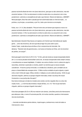 pusesse na brecha diante de mim e em favor desta terra, para que eu não a destruísse, mas não
encontrei nenhum. 31 Por isso derramarei a minha ira sobre eles e os consumirei com o meu
grande furor; sofrerão as conseqüências de tudo o que fizeram. Palavra do Soberano, o SENHOR”.
Nesta passagem, Deus fala sobre o pecado que havia dominado todos os níveis da nação... os
profetas, os príncipes, os sacerdotes, e por fim, todo o povo haviam se corrompido.
Então, nos v.31-31, Deus desabafa: “Procurei entre eles um homem que erguesse o muro e se
pusesse na brecha diante de mim e em favor desta terra, para que eu não a destruísse, mas não
encontrei nenhum. 31 Por isso derramarei a minha ira sobre eles e os consumirei com o meu
grande furor; sofrerão as conseqüências de tudo o que fizeram. Palavra do Soberano, o SENHOR”.
Que declaração chocante! Deus buscou um (apenas um!) homem que intercedesse por aquela
gente... como não encontrou, Ele teve que descarregar Seu juízo sobre o povo.
Hudson Taylor, soube dessa busca de Deus e fez o compromisso de interceder. Ele
declarou: “Durante mais de quarenta anos, o sol nunca se levantou na China, sem me encontrar
de joelhos, em oração”.
Outra passagem muito forte é Is 59.12-16: “12 Sim, pois são muitas as nossas transgressões diante
de ti, e os nossos pecados testemunham contra nós. As nossas transgressões estão sempre conosco,
e reconhecemos as nossas iniqüidades: 13 rebelar-nos contra o Senhor e traí-lo, deixar de seguir o
nosso Deus, fomentar a opressão e a revolta, proferir as mentiras que os nossos corações
conceberam. 14 Assim a justiça retrocede, e a retidão fica à distância, pois a verdade caiu na
praça e a honestidade não consegue entrar. 15 Não se acha a verdade em parte alguma, e quem
evita o mal é vítima de saque. Olhou o Senhor e indignou-se com a falta de justiça. 16 Ele viu que
não havia ninguém, admirou-se porque ninguém intercedeu; então o seu braço lhe trouxe
livramento e a sua justiça deu-lhe apoio”.
Esse texto revela que o errado era tratado como sendo o correto naqueles dias (e a coisa não
mudou muito...), e termina descrevendo a reação de Deus, no v.16: “Ele viu que não havia
ninguém, admirou-se porque ninguém intercedeu”.
Estas duas passagens (Ez 22 e Is 59) nos mostram com clareza, como Deus precisa de intercessores
para abençoar vidas, e como é frustrante para Ele, em muitas ocasiões, quando os intercessores
não são encontrados.
...havendo considerado os pontos básicos, importa agora, conhecermos o maior de todos os
intercessores: Jesus
 