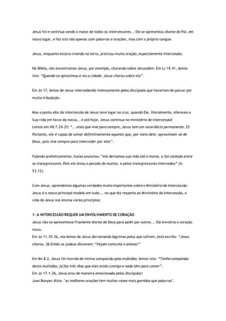 Jesus foi e continua sendo o maior de todos os intercessores... Ele se apresentou diante do Pai, em
nosso lugar, e fez isto não apenas com palavras e orações, mas com o próprio sangue.
Jesus, enquanto estava vivendo na terra, praticou muita oração, especialmente intercessão.
Na Bíblia, nós encontramos Jesus, por exemplo, chorando sobre Jerusalém. Em Lc 19.41, lemos
isto: “Quando se aproximou e viu a cidade, Jesus chorou sobre ela”.
Em Jo 17, lemos de Jesus intercedendo intensamente pelos discípulos que haveriam de passar por
muita tribulação.
Mas o ponto alto da intercessão de Jesus teve lugar na cruz, quando Ele, literalmente, ofereceu a
Sua vida em favor da nossa... e até hoje, Jesus continua no ministério de intercessão!
Lemos em Hb 7.24-25: “...visto que vive para sempre, Jesus tem um sacerdócio permanente. 25
Portanto, ele é capaz de salvar definitivamente aqueles que, por meio dele, aproximam-se de
Deus, pois vive sempre para interceder por eles”.
Falando profeticamente, Isaías anunciou: “ele derramou sua vida até a morte, e foi contado entre
os transgressores. Pois ele levou o pecado de muitos, e pelos transgressores intercedeu” (Is
53.12).
Com Jesus, aprendemos algumas verdades muito importantes sobreo Ministério de Intercessão.
Jesus é o nosso principal modelo em tudo... no que diz respeito ao Ministério da Intercessão, a
vida de Jesus nos ensina vários princípios:
1- A INTERCESSÃO REQUER UM ENVOLVIMENTO DE CORAÇÃO
Jesus não se apresentava friamente diante de Deus para pedir por outros... Ele envolvia o coração
nisso.
Em Jo 11.35-36, nós lemos de Jesus derramando lágrimas pelos que sofrem, está escrito: “Jesus
chorou. 36 Então os judeus disseram: “Vejam como ele o amava!”
Em Mc 8.2, Jesus foi movido de íntima compaixão pela multidão; lemos isto: “Tenho compaixão
desta multidão; já faz três dias que eles estão comigo e nada têm para comer”.
Em Jo 17.1-26, Jesus orou de maneira emocionada pelos discípulos!
Juan Bunyan dizia: "as melhores orações tem muitas vezes mais gemidos que palavras".
 