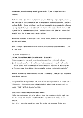 John Knox fez, apaixonadamente, fazia a seguinte oração: "Ó Deus, dá-me a Escócia ou eu
morrerei!".
O intercessor não pode ser como aquele menino que, num dia de pique-nique na praia, viu a mãe,
que tudo preparara com cuidados especiais, entrando na água, e que instantes depois, começou a
se afogar. Então, o filhinho que brincava na areia, ouvindo os gritos de socorro da mãe, andou uns
passos para perto do pai, que estava distraído com algumas coisas e falou: “Papai, mamãe está lá
na praia. Eu acho que ela está se afogando”. O homem largou as coisas que estava fazendo, deu
um salto, saiu a toda pressa a fim de resgatar a esposa...
Muitas vezes, clamamos ao Senhor com a calma daquele menino, oramos sem pressa, sem urgência
nenhuma, sem coração.
Quem vai compor o Ministério de Intercessão precisa envolver o coração nesse ministério. Te que
ser como Jesus!
...o próximo princípio é esse:
A INTERCESSÃO PROFUNDA EXIGE SENSIBILIDADE À VOZ DE DEUS
Muitas vezes, para um intercessão profunda, precisamos conhecer a intimidade de Deus.
Quando Jesus alertou a Pedro sobre as lutas que ele teria que passar, Suas palavras foram (Lc
22.31-32): “Simão, Simão, Satanás pediu vocês para peneirá-los como trigo. 32 Mas eu orei por
você, para que a sua fé não desfaleça. E quando você se converter, fortaleça os seus irmãos”.
Note que Jesus havia recebido uma revelação do Pai, ficou sabendo o que estava para acontecer e
já havia orado por Pedro.
Essa qualidade é muito importante na vida de um intercessor: ele precisa estar em sintonia com o
Espírito Santo... muitas vezes o intercessor vai orar antes que os fatos aconteçam, e com sua
oração, evitará tragédias e conquistará bênçãos!
Então, o intercessor precisa ser sensível à voz de Deus.
Você deve se preparar para ouvir a voz de Deus... todos os crentes querem ouvir a voz de Deus,
mas Deus não vai falar mais alto que a televisão, Deus não vai falar mais alto que as suas
músicas...
Outro dia eu li isto: "Deus fala não com os que têm orelhas, mas com os que têm ouvidos".
 