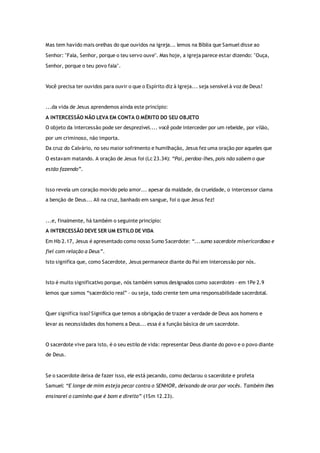 Mas tem havido mais orelhas do que ouvidos na igreja... lemos na Bíblia que Samuel disse ao
Senhor: "Fala, Senhor, porque o teu servo ouve". Mas hoje, a igreja parece estar dizendo: "Ouça,
Senhor, porque o teu povo fala".
Você precisa ter ouvidos para ouvir o que o Espírito diz à Igreja... seja sensível à voz de Deus!
...da vida de Jesus aprendemos ainda este princípio:
A INTERCESSÃO NÃO LEVA EM CONTA O MÉRITO DO SEU OBJETO
O objeto da intercessão pode ser desprezível.... você pode interceder por um rebelde, por vilão,
por um criminoso, não importa.
Da cruz do Calvário, no seu maior sofrimento e humilhação, Jesus fez uma oração por aqueles que
O estavam matando. A oração de Jesus foi (Lc 23.34): “Pai, perdoa-lhes, pois não sabem o que
estão fazendo”.
Isso revela um coração movido pelo amor... apesar da maldade, da crueldade, o intercessor clama
a benção de Deus... Ali na cruz, banhado em sangue, foi o que Jesus fez!
...e, finalmente, há também o seguinte princípio:
A INTERCESSÃO DEVE SER UM ESTILO DE VIDA
Em Hb 2.17, Jesus é apresentado como nosso Sumo Sacerdote: “...sumo sacerdote misericordioso e
fiel com relação a Deus”.
Isto significa que, como Sacerdote, Jesus permanece diante do Pai em intercessão por nós.
Isto é muito significativo porque, nós também somos designados como sacerdotes – em 1Pe 2.9
lemos que somos “sacerdócio real” – ou seja, todo crente tem uma responsabilidade sacerdotal.
Quer significa isso? Significa que temos a obrigação de trazer a verdade de Deus aos homens e
levar as necessidades dos homens a Deus... essa é a função básica de um sacerdote.
O sacerdote vive para isto, é o seu estilo de vida: representar Deus diante do povo e o povo diante
de Deus.
Se o sacerdote deixa de fazer isso, ele está pecando, como declarou o sacerdote e profeta
Samuel: “E longe de mim esteja pecar contra o SENHOR, deixando de orar por vocês. Também lhes
ensinarei o caminho que é bom e direito” (1Sm 12.23).
 