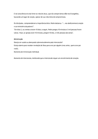 E tal consciência era tão forte na vida de Jesus, que nós sempre lemos dEle nos Evangelhos,
buscando um lugar de oração, apesar de sua vida cheia de compromissos.
Os discípulos, compreenderam a importância disto. Pedro declarou: “...nos dedicaremos à oração
e ao ministério da palavra”.
"Em Atos 2, os crentes oraram 10 dias; a seguir, Pedro pregou 10 minutos e 3 mil pessoas foram
salvas. Hoje, as igrejas oram 10 minutos, pregam 10 dias, e três pessoas são salvas".
Ministração
Deseja ser usado ou abençoado sobrenaturalmente pela intercessão?
Esteja aberto para receber revelação de Deus para orar por alguém (mas antes, quero orar por
você).
Momento de ministração individual.
Momento de intercessão, lembrando que a intercessão requer um envolvimento de coração.
 