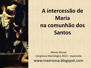 A intercessão de
         Maria
   na comunhão dos
         Santos


           Afonso Murad
Congresso Mariológico 2012 – Aparecida
www.maenossa.blogspot.com
 