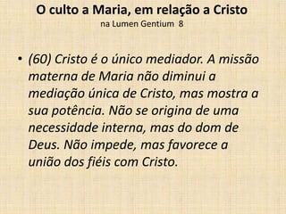 O culto a Maria, em relação a Cristo
              na Lumen Gentium 8


• (60) Cristo é o único mediador. A missão
  materna de Maria não diminui a
  mediação única de Cristo, mas mostra a
  sua potência. Não se origina de uma
  necessidade interna, mas do dom de
  Deus. Não impede, mas favorece a
  união dos fiéis com Cristo.
 