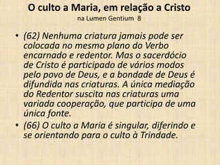 O culto a Maria, em relação a Cristo
               na Lumen Gentium 8

• (62) Nenhuma criatura jamais pode ser
  colocada no mesmo plano do Verbo
  encarnado e redentor. Mas o sacerdócio
  de Cristo é participado de vários modos
  pelo povo de Deus, e a bondade de Deus é
  difundida nas criaturas. A única mediação
  do Redentor suscita nas criaturas uma
  variada cooperação, que participa de uma
  única fonte.
• (66) O culto a Maria é singular, diferindo e
  se orientando para o culto à Trindade.
 