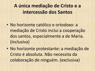 A única mediação de Cristo e a
      intercessão dos Santos

• No horizonte católico e ortodoxo: a
  mediação de Cristo inclui a cooperação
  dos santos, especialmente a de Maria.
  (inclusiva)
• No horizonte protestante: a mediação de
  Cristo é absoluta. Não necessita da
  colaboração de ninguém. (exclusiva)
 
