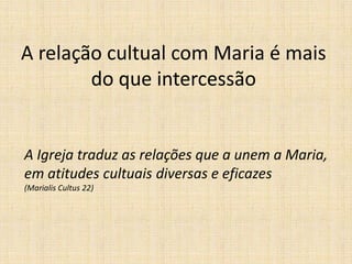 A relação cultual com Maria é mais
        do que intercessão


A Igreja traduz as relações que a unem a Maria,
em atitudes cultuais diversas e eficazes
(Marialis Cultus 22)
 