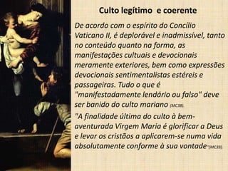 Culto legítimo e coerente
• De acordo com o espírito do Concílio
  Vaticano II, é deplorável e inadmissível, tanto
  no conteúdo quanto na forma, as
  manifestações cultuais e devocionais
  meramente exteriores, bem como expressões
  devocionais sentimentalistas estéreis e
  passageiras. Tudo o que é
  "manifestadamente lendário ou falso" deve
  ser banido do culto mariano (MC38).
• "A finalidade última do culto à bem-
  aventurada Virgem Maria é glorificar a Deus
  e levar os cristãos a aplicarem-se numa vida
  absolutamente conforme à sua vontade"(MC39).
 