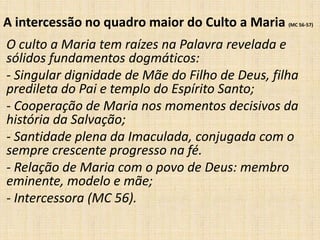 A intercessão no quadro maior do Culto a Maria   (MC 56-57)



O culto a Maria tem raízes na Palavra revelada e
sólidos fundamentos dogmáticos:
- Singular dignidade de Mãe do Filho de Deus, filha
predileta do Pai e templo do Espírito Santo;
- Cooperação de Maria nos momentos decisivos da
história da Salvação;
- Santidade plena da Imaculada, conjugada com o
sempre crescente progresso na fé.
- Relação de Maria com o povo de Deus: membro
eminente, modelo e mãe;
- Intercessora (MC 56).
 
