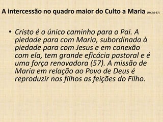 A intercessão no quadro maior do Culto a Maria   (MC 56-57)




  • Cristo é o único caminho para o Pai. A
    piedade para com Maria, subordinada à
    piedade para com Jesus e em conexão
    com ela, tem grande eficácia pastoral e é
    uma força renovadora (57). A missão de
    Maria em relação ao Povo de Deus é
    reproduzir nos filhos as feições do Filho.
 