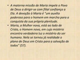 • A materna missão de Maria impele o Povo
  de Deus a dirigir-se com filial confiança a
  Ela. A devoção à Maria é "um auxílio
  poderoso para o homem em marcha para a
  conquista da sua própria plenitude.
• Maria, a Mulher nova, está ao lado de
  Cristo, o Homem novo, em cujo mistério
  encontra verdadeira luz o mistério do ser
  humano. Nela se tornou já realidade o
  plano de Deus em Cristo para a salvação de
  todos” (57).
 