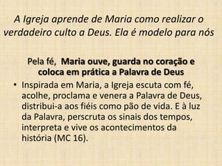 A Igreja aprende de Maria como realizar o
verdadeiro culto a Deus. Ela é modelo para nós

      Pela fé, Maria ouve, guarda no coração e
         coloca em prática a Palavra de Deus
  • Inspirada em Maria, a Igreja escuta com fé,
    acolhe, proclama e venera a Palavra de Deus,
    distribui-a aos fiéis como pão de vida. E à luz
    da Palavra, perscruta os sinais dos tempos,
    interpreta e vive os acontecimentos da
    história (MC 16).
 