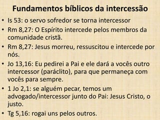 Fundamentos bíblicos da intercessão
• Is 53: o servo sofredor se torna intercessor
• Rm 8,27: O Espírito intercede pelos membros da
  comunidade cristã.
• Rm 8,27: Jesus morreu, ressuscitou e intercede por
  nós.
• Jo 13,16: Eu pedirei a Pai e ele dará a vocês outro
  intercessor (paráclito), para que permaneça com
  vocês para sempre.
• 1 Jo 2,1: se alguém pecar, temos um
  advogado/intercessor junto do Pai: Jesus Cristo, o
  justo.
• Tg 5,16: rogai uns pelos outros.
 
