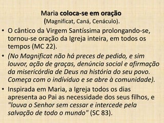Maria coloca-se em oração
              (Magnificat, Caná, Cenáculo).
• O cântico da Virgem Santíssima prolongando-se,
  tornou-se oração da Igreja inteira, em todos os
  tempos (MC 22).
• (No Magnificat não há preces de pedido, e sim
  louvor, ação de graças, denúncia social e afirmação
  da misericórdia de Deus na história do seu povo.
  Começa com o indíviduo e se abre à comunidade).
• Inspirada em Maria, a Igreja todos os dias
  apresenta ao Pai as necessidade dos seus filhos, e
  "louva o Senhor sem cessar e intercede pela
  salvação de todo o mundo" (SC 83).
 