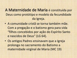 A Maternidade de Maria é constituída por
 Deus como protótipo e modelo da fecundidade
                   da Igreja.
• A comunidade cristã se torna também mãe.
  Com a pregação e o batismo gera para vida
  “filhos concebidos por ação do Espírito Santo
  e nascidos de Deus" (LG 64).
• Os antigos Padres ensinavam que a Igreja
  prolonga no sacramento do Batismo a
  maternidade virginal de Maria (MC 19)
 