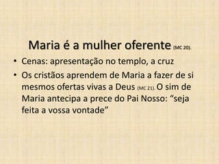 Maria é a mulher oferente             (MC 20).

• Cenas: apresentação no templo, a cruz
• Os cristãos aprendem de Maria a fazer de si
  mesmos ofertas vivas a Deus (MC 21). O sim de
  Maria antecipa a prece do Pai Nosso: “seja
  feita a vossa vontade”
 