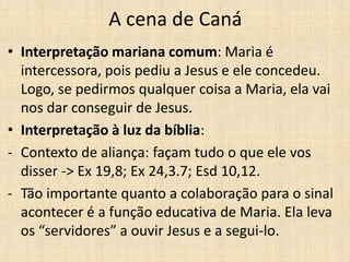 A cena de Caná
• Interpretação mariana comum: Maria é
  intercessora, pois pediu a Jesus e ele concedeu.
  Logo, se pedirmos qualquer coisa a Maria, ela vai
  nos dar conseguir de Jesus.
• Interpretação à luz da bíblia:
- Contexto de aliança: façam tudo o que ele vos
  disser -> Ex 19,8; Ex 24,3.7; Esd 10,12.
- Tão importante quanto a colaboração para o sinal
  acontecer é a função educativa de Maria. Ela leva
  os “servidores” a ouvir Jesus e a segui-lo.
 