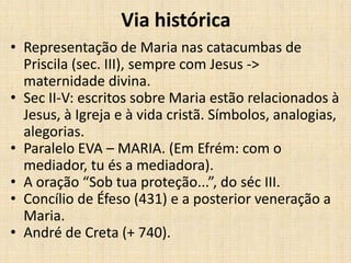 Via histórica
• Representação de Maria nas catacumbas de
  Priscila (sec. III), sempre com Jesus ->
  maternidade divina.
• Sec II-V: escritos sobre Maria estão relacionados à
  Jesus, à Igreja e à vida cristã. Símbolos, analogias,
  alegorias.
• Paralelo EVA – MARIA. (Em Efrém: com o
  mediador, tu és a mediadora).
• A oração “Sob tua proteção...”, do séc III.
• Concílio de Éfeso (431) e a posterior veneração a
  Maria.
• André de Creta (+ 740).
 