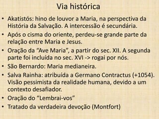 Via histórica
• Akatistós: hino de louvor a Maria, na perspectiva da
  História da Salvação. A intercessão é secundária.
• Após o cisma do oriente, perdeu-se grande parte da
  relação entre Maria e Jesus.
• Oração da “Ave Maria”, a partir do sec. XII. A segunda
  parte foi incluída no sec. XVI -> rogai por nós.
• São Bernardo: Maria medianeira.
• Salva Rainha: atribuída a Germano Contractus (+1054).
  Visão pessimista da realidade humana, devido a um
  contexto desafiador.
• Oração do “Lembrai-vos”
• Tratado da verdadeira devoção (Montfort)
 