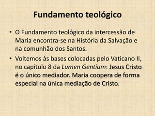 Fundamento teológico
• O Fundamento teológico da intercessão de
  Maria encontra-se na História da Salvação e
  na comunhão dos Santos.
• Voltemos às bases colocadas pelo Vaticano II,
  no capítulo 8 da Lumen Gentium: Jesus Cristo
  é o único mediador. Maria coopera de forma
  especial na única mediação de Cristo.
 
