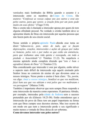 versículos mais lembrados da Bíblia quando o assunto é a
intercessão entre os membros do Corpo de Cristo. Ele
escreve: “Confessai as vossas culpas uns aos outros e orai uns
pelos outros, para que sareis; a oração feita por um justo pode
muito em seus efeitos” (Tiago 5:16).
Mas o crente não é chamado a interceder apenas por quem ele tem
alguma afinidade pessoal. Na verdade o cristão também deve se
apresentar diante de Deus em intercessão por aquelas pessoas que
não fazem parte do seu círculo social.
Nesse sentido o próprio apóstolo Paulo aborda esse tema ao
dizer: “Admoesto-te, pois, antes de tudo, que se façam
deprecações, orações, intercessões e ações de graças por todos
os homens, pelos reis e por todos os que estão em eminência,
para que tenhamos uma vida quieta e sossegada, em toda a
piedade e honestidade” (1 Timóteo 2:1,2). Na sequência o
mesmo apóstolo ainda completa dizendo que “isto é bom e
agradável diante de Deus” (1 Timóteo 2:3).
Mas considerando que interceder é orar por alguém, então talvez
o aspecto mais difícil da intercessão seja aquele ensinado pelo
Senhor Jesus no contexto do ensino de que devemos amar os
nossos inimigos. Nesse ponto o ensino é bem claro: “Eu, porém,
vos digo: Amai a vossos inimigos, bendizei os que vos maldizem,
fazei bem aos que vos odeiam e orai pelos que vos maltratam e
vos perseguem” (Mateus 5:44).
Também é importante observar que nem sempre Deus responde a
uma intercessão da maneira como esperamos. O patriarca Abraão,
por exemplo, intercedeu pela cidade de Sodoma sem o sucesso
pretendido por ele (Gênesis 18:23-30). Então entendemos que a
intercessão do povo de Deus tem um papel importante na forma
com que Deus cumpre seus decretos eternos. Mas isso ocorre de
um modo em que nem a intercessão perde o seu significado e
muito menos a vontade de Deus deixa de ser soberana.
Como devemos interceder uns pelos outros?
 