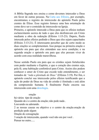 A Bíblia Sagrada nos ensina a como devemos interceder a Deus
em favor de outras pessoas. Na Carta aos Efésios, por exemplo,
encontramos o registro da intercessão do apóstolo Paulo pelos
crentes de Éfeso. Esse registro fornece uma boa orientação de
como deve ser o conteúdo da intercessão na Igreja.
Primeiro, o apóstolo intercede a Deus para que os efésios tenham
esclarecimento acerca de tudo o que eles desfrutavam em Cristo
mediante a obra da redenção (Efésios 1:15-23). Depois, Paulo
intercede pelos efésios pedindo a Deus que eles sejam capacitados
(Efésios 3:13-21). É interessante perceber que de certo modo as
duas orações se complementam. Isso porque na primeira oração o
apóstolo ora para que eles entendam sua nova condição; e na
segunda oração o apóstolo ora para que eles possam viver de
acordo com essa realidade maravilhosa.
Nesse sentido Paulo ora para que os cristãos sejam fortalecidos
com poder mediante o Espírito, e que o coração dos crentes seja,
pela fé, uma habitação confortável para Cristo. Assim eles podem
conhecer o amor de Cristo que excede todo entendimento, e ser
tomados de “toda a plenitude de Deus” (Efésios 3:19). Por fim, o
apóstolo conclui sua intercessão pelos efésios testificando que a
ação do poder de Deus na vida do cristão é ilimitada e está além
da compreensão humana. E finalmente Paulo encerra sua
intercessão com uma doxologia.
oração
há vários tipo de oração
Quando de e o centro da oração; não pede nada .
Louvando ou adorando.
2 as nossas causas ou objetivo e o centro da oração.oração de
perdição pede algum
Oração de consagração
3 oração de intercessão, quando você não ora por você .
Pensar no outro......
 