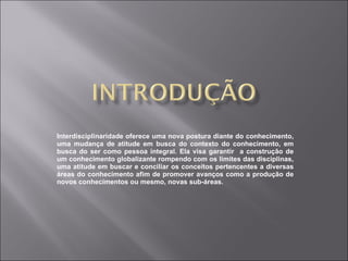Interdisciplinaridade oferece uma nova postura diante do conhecimento, uma mudança de atitude em busca do contexto do conhecimento, em busca do ser como pessoa integral. Ela visa garantir  a construção de um conhecimento globalizante rompendo com os limites das disciplinas, uma atitude em buscar e conciliar os conceitos pertencentes a diversas áreas do conhecimento afim de promover avanços como a produção de novos conhecimentos ou mesmo, novas sub-áreas. 