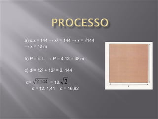 a) x.x = 144 -> x 2  = 144 -> x = √144 ->  x = 12 m b) P = 4. L  -> P = 4.12 = 48 m c) d 2 = 12 2  + 12 2  = 2. 144 d=  = 12. d = 12. 1,41  d = 16,92 