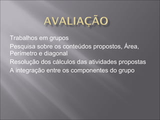 Trabalhos em grupos Pesquisa sobre os conteúdos propostos, Área, Perímetro e diagonal Resolução dos cálculos das atividades propostas A integração entre os componentes do grupo 