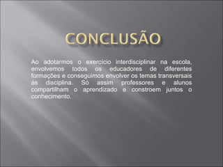 Ao adotarmos o exercício interdisciplinar na escola, envolvemos todos os educadores de diferentes formações e conseguimos envolver os temas transversais ás disciplina. Só assim professores e alunos compartilham o aprendizado e constroem juntos o conhecimento. 
