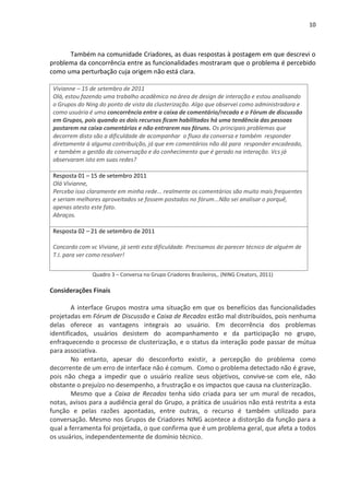 10



      Também na comunidade Criadores, as duas respostas à postagem em que descrevi o
problema da concorrência entre as funcionalidades mostraram que o problema é percebido
como uma perturbação cuja origem não está clara.

 Vivianne – 15 de setembro de 2011
 Olá, estou fazendo uma trabalho acadêmico na área de design de interação e estou analisando
 o Grupos do Ning do ponto de vista da clusterização. Algo que observei como administradora e
 como usuária é uma concorrência entre a caixa de comentário/recado e o Fórum de discussão
 em Grupos, pois quando os dois recursos ficam habilitados há uma tendência das pessoas
 postarem na caixa comentários e não entrarem nos fóruns. Os principais problemas que
 decorrem disto são a dificuldade de acompanhar o fluxo da conversa e também responder
 diretamente à alguma contribuição, já que em comentários não dá para responder encadeado,
  e também a gestão da conversação e do conhecimento que é gerado na interação. Vcs já
 observaram isto em suas redes?

 Resposta 01 – 15 de setembro 2011
 Olá Vivianne,
 Percebo isso claramente em minha rede... realmente os comentários são muito mais frequentes
 e seriam melhores aproveitados se fossem postados no fórum...Não sei analisar o porquê,
 apenas atesto este fato.
 Abraços.

 Resposta 02 – 21 de setembro de 2011

 Concordo com vc Viviane, já senti esta dificuldade. Precisamos do parecer técnico de alguém de
 T.I. para ver como resolver!


               Quadro 3 – Conversa no Grupo Criadores Brasileiros,. (NING Creators, 2011)

Considerações Finais

        A interface Grupos mostra uma situação em que os benefícios das funcionalidades
projetadas em Fórum de Discussão e Caixa de Recados estão mal distribuídos, pois nenhuma
delas oferece as vantagens integrais ao usuário. Em decorrência dos problemas
identificados, usuários desistem do acompanhamento e da participação no grupo,
enfraquecendo o processo de clusterização, e o status da interação pode passar de mútua
para associativa.
        No entanto, apesar do desconforto existir, a percepção do problema como
decorrente de um erro de interface não é comum. Como o problema detectado não é grave,
pois não chega a impedir que o usuário realize seus objetivos, convive-se com ele, não
obstante o prejuízo no desempenho, a frustração e os impactos que causa na clusterização.
        Mesmo que a Caixa de Recados tenha sido criada para ser um mural de recados,
notas, avisos para a audiência geral do Grupo, a prática de usuários não está restrita a esta
função e pelas razões apontadas, entre outras, o recurso é também utilizado para
conversação. Mesmo nos Grupos de Criadores NING acontece a distorção da função para a
qual a ferramenta foi projetada, o que confirma que é um problema geral, que afeta a todos
os usuários, independentemente de domínio técnico.
 