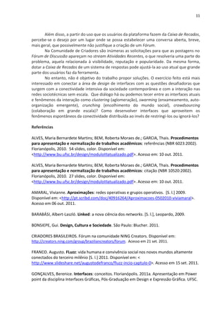 11



       Além disso, a partir do uso que os usuários da plataforma fazem da Caixa de Recados,
percebe-se o desejo por um lugar onde se possa estabelecer uma conversa aberta, breve,
mais geral, que possivelmente não justifique a criação de um Fórum.
       Na Comunidade de Criadores são inúmeras as solicitações para que as postagens no
Fórum de Discussão apareçam no stream Atividades Recentes, o que resolveria uma parte do
problema, aquela relacionada à visibilidade, reputação e popularidade. Da mesma forma,
dotar a Caixa de Recados de um sistema de respostas pode ajustá-la ao uso atual que grande
parte dos usuários faz da ferramenta.
       No entanto, não é objetivo do trabalho propor soluções. O exercício feito está mais
interessado em conectar a área de design de interfaces com as questões desafiadoras que
surgem com a conectividade intensiva da sociedade contemporânea e com a interação nas
redes sociotécnicas sem escala. Que diálogo há ou podemos tecer entre as interfaces atuais
e fenômenos da interação como clustering (aglomeração), swarming (enxameamento, auto-
organização emergente), crunching (encolhimento do mundo social), crowdsourcing
(colaboração em grande escala)? Como desenvolver interfaces que aproveitem os
fenômenos espontâneos da conectividade distribuída ao invés de restringi-los ou ignorá-los?

Referências

ALVES, Maria Bernardete Martins; BEM, Roberta Moraes de.; GARCIA, Thais. Procedimentos
para apresentação e normalização de trabalhos acadêmicos: referências (NBR 6023:2002).
Florianópolis, 2010. 54 slides, color. Disponível em:
<http://www.bu.ufsc.br/design/moduloIIIatualizado.pdf>. Acesso em: 10 out. 2011.

ALVES, Maria Bernardete Martins; BEM, Roberta Moraes de.; GARCIA, Thais. Procedimentos
para apresentação e normalização de trabalhos acadêmicos: citação (NBR 10520:2002).
Florianópolis, 2010. 27 slides, color. Disponível em:
<http://www.bu.ufsc.br/design/moduloIIIatualizado.pdf>. Acesso em: 10 out. 2011.

AMARAL, Vivianne. Aproximações: redes operativas e grupos operativos. [S. l.] 2009.
Disponível em: <http://pt.scribd.com/doc/40916264/Aproximacoes-0502010-viviamaral>.
Acesso em 06 out. 2011.

BARABÁSI, Albert-Laszló. Linked: a nova ciência dos networks. [S. l.], Leopardo, 2009.

BONSIEPE, Gui. Design, Cultura e Sociedade. São Paulo: Blucher. 2011.

CRIADORES BRASILEIROS. Fórum na comunidade NING Creators. Disponível em:
http://creators.ning.com/group/braziliancreators/forum. Acesso em 21 set. 2011.

FRANCO. Augusto. FLuzz: vida humana e convivência social nos novos mundos altamente
conectados do terceiro milênio [S. l.] 2011. Disponível em: <
http://www.slideshare.net/augustodefranco/fluzz-incio-captulo-0>. Acesso em 15 set. 2011.

GONÇALVES, Berenice. Interfaces: conceitos. Florianópolis. 2011a. Apresentação em Power
point da disciplina Interfaces Gráficas, Pós-Graduação em Design e Expressão Gráfica. UFSC.
 