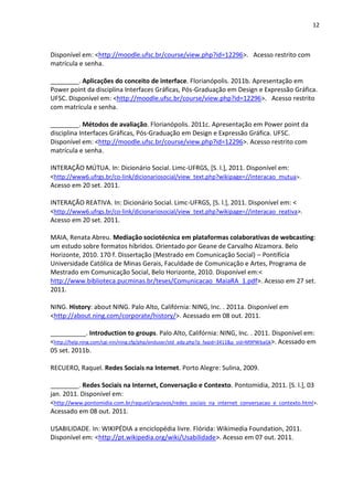 12



Disponível em: <http://moodle.ufsc.br/course/view.php?id=12296>. Acesso restrito com
matrícula e senha.

________. Aplicações do conceito de interface. Florianópolis. 2011b. Apresentação em
Power point da disciplina Interfaces Gráficas, Pós-Graduação em Design e Expressão Gráfica.
UFSC. Disponível em: <http://moodle.ufsc.br/course/view.php?id=12296>. Acesso restrito
com matrícula e senha.

________. Métodos de avaliação. Florianópolis. 2011c. Apresentação em Power point da
disciplina Interfaces Gráficas, Pós-Graduação em Design e Expressão Gráfica. UFSC.
Disponível em: <http://moodle.ufsc.br/course/view.php?id=12296>. Acesso restrito com
matrícula e senha.

INTERAÇÃO MÚTUA. In: Dicionário Social. Limc-UFRGS, [S. l.], 2011. Disponível em:
<http://www6.ufrgs.br/co-link/dicionariosocial/view_text.php?wikipage=//interacao_mutua>.
Acesso em 20 set. 2011.

INTERAÇÃO REATIVA. In: Dicionário Social. Limc-UFRGS, [S. l.], 2011. Disponível em: <
<http://www6.ufrgs.br/co-link/dicionariosocial/view_text.php?wikipage=//interacao_reativa>.
Acesso em 20 set. 2011.

MAIA, Renata Abreu. Mediação sociotécnica em plataformas colaborativas de webcasting:
um estudo sobre formatos híbridos. Orientado por Geane de Carvalho Alzamora. Belo
Horizonte, 2010. 170 f. Dissertação (Mestrado em Comunicação Social) – Pontifícia
Universidade Católica de Minas Gerais, Faculdade de Comunicação e Artes, Programa de
Mestrado em Comunicação Social, Belo Horizonte, 2010. Disponível em:<
http://www.biblioteca.pucminas.br/teses/Comunicacao_MaiaRA_1.pdf>. Acesso em 27 set.
2011.

NING. History: about NING. Palo Alto, Califórnia: NING, Inc. . 2011a. Disponível em
<http://about.ning.com/corporate/history/>. Acessado em 08 out. 2011.

__________. Introduction to groups. Palo Alto, Califórnia: NING, Inc. . 2011. Disponível em:
<http://help.ning.com/cgi-nin/ning.cfg/php/enduser/std_adp.php?p_faqid=3411&p_sid=M9PWbaGk>. Acessado em
05 set. 2011b.

RECUERO, Raquel. Redes Sociais na Internet. Porto Alegre: Sulina, 2009.

________. Redes Sociais na Internet, Conversação e Contexto. Pontomidia, 2011. [S. l.], 03
jan. 2011. Disponível em:
<http://www.pontomidia.com.br/raquel/arquivos/redes_sociais_na_internet_conversacao_e_contexto.html>.
Acessado em 08 out. 2011.

USABILIDADE. In: WIKIPÉDIA a enciclopédia livre. Flórida: Wikimedia Foundation, 2011.
Disponível em: <http://pt.wikipedia.org/wiki/Usabilidade>. Acesso em 07 out. 2011.
 
