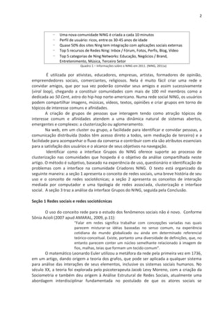 2



           -   Uma nova comunidade NING é criada a cada 10 minutos
           -   Perfil de usuário: ricos, entre os 30-45 anos de idade
           -   Quase 50% dos sites Ning tem integração com aplicações sociais externas
           -   Top 5 recursos de Redes Ning: Inbox / Fórum, Fotos, Perfis, Blog, Vídeo
           -   Top 5 categorias de Ning Networks: Educação, Negócios / Brand,
               Entretenimento, Música, Terceiro Setor
                           Quadro 1 – Informações sobre o NING em 2011. (NING, 2011a)

         É utilizada por ativistas, educadores, empresas, artistas, formadores de opinião,
empreendedores sociais, comerciantes, religiosos. Nela é muito fácil criar uma rede e
convidar amigos, que por sua vez poderão convidar seus amigos e assim sucessivamente
(viral loop), chegando a constituir comunidades com mais de 100 mil membros como a
dedicada ao 50 Cent, astro do hip-hop norte-americano. Numa rede social NING, os usuários
podem compartilhar imagens, músicas, vídeos, textos, opiniões e criar grupos em torno de
tópicos de interesse comuns e afinidades.
        A criação de grupos de pessoas que interagem tendo como atração tópicos de
interesse comum e afinidades atendem a uma dinâmica natural de sistemas abertos,
emergentes e complexos: a clusterização ou aglomeramento.
        Na web, em um cluster ou grupo, a facilidade para identificar e convidar pessoas, a
comunicação distribuída (todos têm acesso direto a todos, sem mediação de terceiro) e a
facilidade para acompanhar o fluxo da conversa e contribuir com ela são atributos essenciais
para a satisfação dos usuários e o alcance de seus objetivos na navegação.
         Identificar como a interface Grupos do NING oferece suporte ao processo de
clusterização nas comunidades que hospeda é o objetivo da análise compartilhada neste
artigo. O método é subjetivo, baseado na experiência de uso, questionário e identificação de
problemas com a interface na comunidade Criadores NING. O texto está organizado da
seguinte maneira: a seção 1 apresenta o conceito de redes sociais, uma breve história de seu
uso e o conceito de redes sociotécnicas; a seção 2 apresenta os conceitos de interação
mediada por computador e uma tipologia de redes associada, clusterização e interface
social. A seção 3 traz a análise da interface Grupos do NING, seguida pela Conclusão.

Seção 1 Redes sociais e redes sociotécnicas

       O uso do conceito rede para o estudo dos fenômenos sociais não é novo. Conforme
Sônia Acioli (2007 apud AMARAL, 2009, p.11):
                       “Falar em redes significa trabalhar com concepções variadas nas quais
                       parecem misturar-se idéias baseadas no senso comum, na experiência
                       cotidiana do mundo globalizado ou ainda em determinado referencial
                       teórico-conceitual. Existe, portanto uma diversidade de definições, que, no
                       entanto parecem conter um núcleo semelhante relacionado à imagem de
                       fios, malhas, teias que formam um tecido comum”.
       O matemático Leonardo Euler utilizou a metáfora da rede pela primeira vez em 1736,
em um artigo, dando origem a teoria dos grafos, que pode ser aplicada a qualquer sistema
para análise das interações de seus elementos, inclusive os sistemas sociais humanos. No
século XX, a teoria foi explorada pelo psicoterapeuta Jacob Levy Moreno, com a criação da
Sociometria e também deu origem à Análise Estrutural de Redes Sociais, atualmente uma
abordagem interdisciplinar fundamentada no postulado de que os atores sociais se
 