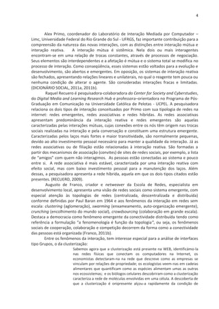 4



        Alex Primo, coordenador do Laboratório de Interação Mediada por Computador –
Limc, Universidade Federal do Rio Grande do Sul - UFRGS, faz importante contribuição para a
compreensão da natureza das novas interações, com as distinções entre interação mútua e
interação reativa.      A interação mútua é sistêmica. Nela dois ou mais interagentes
encontram-se em uma relação de trocas constantes, através de processos de negociação.
Seus elementos são interdependentes e a afetação é mútua e o sistema total se modifica no
processo de interação. Como conseqüência, esses sistemas estão voltados para a evolução e
desenvolvimento, são abertos e emergentes. Em oposição, os sistemas de interação reativa
são fechados, apresentando relações lineares e unilaterais, no qual o reagente tem pouca ou
nenhuma condição de alterar o agente. São consideradas interações fracas e limitadas.
(DICIONÁRIO SOCIAL, 2011a, 2011b).
         Raquel Recuero é pesquisadora-colaboradora do Center for Society and Cyberstudies,
do Digital Media and Learning Research Hub e professora–orientadora no Programa de Pós-
Graduação em Comunicação na Universidade Católica de Pelotas - UCPEL. A pesquisadora
relaciona os dois tipos de interação conceituados por Primo com sua tipologia de redes na
internet: redes emergentes, redes associativas e redes híbridas. As redes associativas
apresentam predominância da interação reativa e redes emergentes são aquelas
caracterizadas pelas interações mútuas, cujas conexões entre os nós têm origem nas trocas
sociais realizadas na interação e pela conversação e constituem uma estrutura emergente.
Caracterizadas pelos laços mais fortes e maior transitividade, são normalmente pequenas,
devido ao alto investimento pessoal necessário para manter a qualidade da interação. Já as
redes associativas ou de filiação estão relacionadas à interação reativa. São formadas a
partir dos mecanismos de associação (convites) de sites de redes sociais, por exemplo, a lista
de “amigos” com quem não interagimos. As pessoas estão conectadas ao sistema e pouco
entre si. A rede associativa é mais estável, caracterizada por uma interação reativa com
efeito social, mas com baixo investimento pessoal para a manutenção dos laços. Além
dessas, a pesquisadora apresenta a rede híbrida, aquela em que os dois tipos citados estão
presentes. (RECUERO, 2009).
         Augusto de Franco, criador e netweaver da Escola de Redes, especialista em
desenvolvimento local, apresenta uma visão de redes sociais como sistema emergente, com
especial atenção às topologias de redes (centralizada, descentralizada e distribuída)
conforme definidas por Paul Baran em 1964 e aos fenômenos da interação em redes sem
escala: clustering (aglomeração), swarming (enxameamento, auto-organização emergente),
crunching (encolhimento do mundo social), crowdsourcing (colaboração em grande escala).
Destaca a democracia como fenômeno emergente da conectividade distribuída tendo como
referência a formulação “a fenomenologia é função da topologia”, ou seja, os fenômenos
sociais de cooperação, colaboração e competição decorrem da forma como a conectividade
das pessoas está organizada (Franco, 2011b).
        Entre os fenômenos da interação, tem interesse especial para a análise de interfaces
tipo Grupos, o da clusterização:
                       Sabemos agora que a clusterização está presente na WEB, identificámo-la
                       nas redes físicas que conectam os computadores na Internet, os
                       economistas detectaram-na na rede que descreve como as empresas se
                       vinculam por relações de propriedade; os ecologistas veem-nas em cadeias
                       alimentares que quantificam como as espécies alimentam umas as outras
                       nos ecossistemas; e os biólogos celulares descobriram como a clusterização
                       caracteriza a rede de moléculas envolvidas em uma célula. A descoberta de
                       que a clusterização é onipresente alçou-a rapidamente da condição de
 