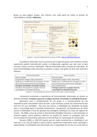 7



grupo ou pela página Grupos, que oferece uma visão geral de todos os grupos da
comunidade e o botão +Adicionar.




                  Imagem 1 - Caixa de configuração de um grupo no NING. (http://ecoformacao.ning.com)


       O problema detectado inicia no processo de criação de grupo, pois membros menos
experientes podem naturalmente aceitar a configuração sugerida, que vem com os dois
recursos, Caixa e o Fórum, habilitados. Não há informação sobre a função de cada deles. As
Suas funcionalidades estão descritas na quadro a seguir, com grifo nas duas que queremos
destacar.

                  FÓRUM DE DISCUSSÕES                                     CAIXA DE RECADOS
  Barra de edição                                        Barra de edição
  Compartilhar imagem, vídeo, documento                  Compartilhar imagem, vídeo, documento
  Opção para o recebimento de mensagens na caixa         Opção para o recebimento de mensagens na caixa
  de correio pessoal quando houver postagens             de correio pessoal quando houver postagens
  Postagens encadeadas: enunciado-resposta               Sem encadeamento
  Postagens não aparecem na página inicial da            Postagens aparecem na página inicial da
  comunidade em Atividades Recentes                      comunidade em Atividades Recentes
                Quadro 2 – Funcionalidades dos recursos Fórum de Discussões e Caixa de Recados.


        Iniciaremos analisando a importância da funcionalidade relacionada ao stream ou
feed de atividades, Postagens aparecem na página inicial da comunidade em Atividades Recentes.
        Necessário para o fortalecimento de um grupo é o reconhecimento de sua
importância pela comunidade maior da rede, o que acontece a partir do conhecimento que
esta tem de suas atividades. Para que isso ocorra, a visibilidade das atividades do grupo
para a comunidade geral é condição fundamental. Usualmente, nas plataformas de redes
sociais a visibilidade é fruto da aparição das postagens individuais em áreas de registro de
stream. No NING a área de stream é denominada Atividades Recentes e está localizada na
primeira página. Como podemos observar no quadro 01, apenas as postagens feita no
recurso Caixa de comentários aparecem na área de fluxo na home page da comunidade.
        Recuero (2009, p. 108-113) explica que em redes sociotécnicas a visibilidade é um
valor por si só, mas dá origem a outros valores, igualmente importantes como reputação e
popularidade. A visibilidade está relacionada com a capacidade de um ator ou nó da rede se
 