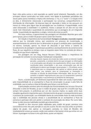 8



fazer visto pelos outros e está associada ao capital social relacional. Reputação, um dos
principais valores construídos nas redes sociais, está ligada às qualidades percebidas nos
atores pelos outros membros e implica três elementos: o “eu, e o “outro” e a relação entre
os dois, é diretamente relacionada à participação nas conversas, compartilhamento e
distribuição de informações. Há diversos tipos de reputação e todos os nós possuem em
menor ou menor grau algum tipo de percepção por sua audiência. A popularidade, outro
valor relacionado à visibilidade e à audiência, mostra a posição de um ator em sua rede
social. Está relacionada à quantidade de comentários que as postagens de um integrante
recebe, à quantidade de seguidores e amigos, número de visitas ao perfil.
        Por estes motivos, o aparecimento das postagens em Atividades Recentes gera valor
para o grupo, para o criador do grupo e para o autor das mesmas.
        Em relação à importância da funcionalidade Postagens encadeadas: enunciado-resposta
sabe-se que na interação mútua, que caracteriza um processo de clusterização, o
acompanhamento da conversa que se desenvolve no grupo é condição para a participação
na mesma. Contudo, apenas no Fórum de discussão é que temos o sistema de
encadeamento de postagem–resposta que possibilita o acompanhamento da conversa como
fluxo, de sua sequência no tempo e que as respostas sejam feitas no contexto de ideias e
situação em que foram originadas.
        Em postagem em seu blog, Raquel Recuero (2011) destaca a importância da
percepção do contexto na comunicação mediada por computador:
                      Uma das maiores riquezas do estudo das redes sociais na Internet é poder
                      perceber, justamente, o contexto dentro do qual emergem as informações
                      e as conversações que vão gerar seu espalhamento. Afinal, essas redes são
                      constituídas pelas conversações e são essas conversações que vão dar
                      sentido para os valores que emergem nesses grupos. [...] O contexto, assim,
                      é importante para se compreender não apenas os valores gerados pelas
                      redes sociais, mas também, para se compreender as motivações e
                      intenções na difusão de determinadas informações. Mais do que isso, o
                      contexto é também importantíssimo para que se compreenda o potencial
                      das conversações e suas dinâmicas no ambiente do ciberespaço.
         Assim, a clusterização, um fenômeno espontâneo de redes sem escala, é perturbada
pela impossibilidade de se acompanhar o fluxo da conversação no grupo e pela falta de
visibilidade, caso se exclua a Caixa de Recados para forçar o uso do Fórum.
         A perturbação acontece pela má alocação das funcionalidades nos recursos Fórum de
Discussão e Caixa de Recados, já que o criador do grupo, seja qual for a escolha que faça,
sempre terá prejuízo. A preferência por um dos recursos implica na opção entre duas
situações igualmente importantes para o fortalecimento do grupo e consequentemente para
o processo de clusterização: sua visibilidade diante da comunidade maior da rede (incluindo
aqui a visibilidade das pessoas ativas) e a possibilidade de se acompanhar o fluxo da
conversa e participar dela sem perder o contexto de enunciação das ideias. Por outro lado,
deixar os dois recursos habilitados também gera desconforto.
         Quando os dois recursos estão habilitados pelo criador do grupo, acontece uma
concorrência entre eles pela atenção (e uso) do usuário. Os dois recursos estão na primeira
página do grupo, mas apenas as mensagens postadas na Caixa de Recados são
imediatamente visíveis ao usuário, sendo mais sedutor e fácil postar ali do que entrar em um
Fórum. A postagem na Caixa é uma ação direta, quase um impulso.
 
