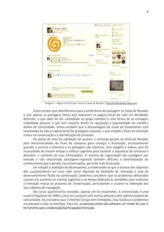 9




               Imagem 2 - Página inicial Grupo: Fórum e Caixa de Recados. (http://ecoformação.ning.com)


         Outro atrator que identificamos para a preferência de postagem na Caixa de Recados
é que apenas as postagens feitas aqui aparecem na página inicial da rede em Atividades
Recentes, o que além de dar visibilidade ao grupo também é uma forma de se conseguir
visibilidade pessoal, o que tem impacto direto na reputação e popularidade do membro
diante da comunidade. Vimos também que a desvantagem da Caixa de Comentários está
relacionada ao não encadeamento de postagem-resposta, o que impede o fluxo da interação
mútua na conversação e à identificação do contexto.
         Do ponto de vista da satisfação do usuário, a confusão gerada na Caixa de Recados
pela descontinuidade do fluxo da conversa gera cansaço e frustração, principalmente
quando o assunto o interessa e as postagens são extensas, com imagens e vídeos, pois há
necessidade de investir tempo e esforço cognitivo para localizar a sequência da conversa e
descobrir o contexto de suas formulações. O sistema de organização das postagens por
entrada e não relacionado (postagem-resposta) também dificulta a sistematização do
conhecimento que é gerado nas conversações, gerando mais frustração.
         Em relação à avaliação do desempenho, considerando-se que o alcance dos objetivos
dos usuários/atores em uma rede social depende da facilidade de interação e esta do
desenvolvimento fluído da conversação, podemos considerar que os problemas detectados
causam um aumento no esforço cognitivo e no tempo dedicado às atividades para sustentar
a interação mútua no processo de clusterização, perturbando o usuário na obtenção dos
seus objetivo de navegação.
         Dos cinco questionários enviados, apenas um foi respondido. A entrevistada é uma
usuária freqüente do NING e atua em conjunto com outras pessoas como administradora de
comunidade. Ela considera que a interface Grupo tem limitações, mas localiza os problemas
nas pessoas e não na interface. Para ela, as pessoas ainda não acharam um modo de usar a
ferramenta para colaboração/participação/interação.
 