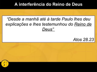 A interferência do Reino de Deus “ Desde a manhã até à tarde Paulo lhes deu explicações e lhes testemunhou do  Reino de Deus”  Atos 28.23 